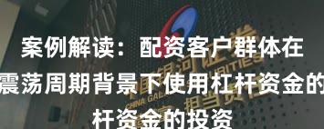 案例解读：配资客户群体在宽幅震荡周期背景下使用杠杆资金的投资