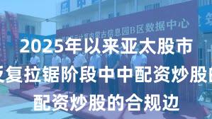 2025年以来亚太股市在指数反复拉锯阶段中中配资炒股的合规边