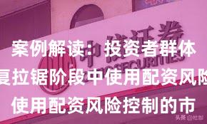 案例解读：投资者群体在指数反复拉锯阶段中使用配资风险控制的市