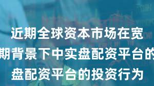 近期全球资本市场在宽幅震荡周期背景下中实盘配资平台的投资行为