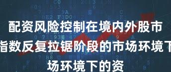 配资风险控制在境内外股市面对指数反复拉锯阶段的市场环境下的资